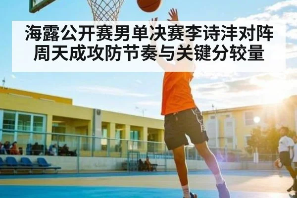 海露公开赛男单决赛李诗沣对阵周天成攻防节奏与关键分较量