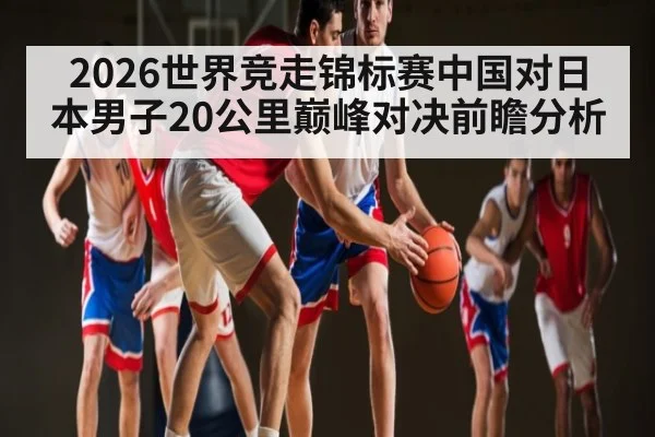 2026世界竞走锦标赛中国对日本男子20公里巅峰对决前瞻分析